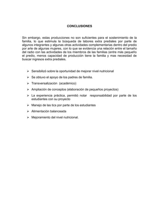 CONCLUSIONES

Sin embargo, estas producciones no son suficientes para el sostenimiento de la
familia, lo que estimula la búsqueda de labores extra prediales por parte de
algunos integrantes y algunas otras actividades complementarias dentro del predio
por arte de algunas mujeres, con lo que se evidencia una relación entre el tamaño
del radio con las actividades de los miembros de las familias (entre más pequeño
el predio, menos capacidad de producción tiene la familia y mas necesidad de
buscar ingresos extra prediales.

 Sensibilizó sobre la oportunidad de mejorar nivel nutricional
 Se obtuvo el apoyo de los padres de familia.
 Transversalización (académico)
 Ampliación de conceptos (elaboración de pequeños proyectos)
 La experiencia práctica, permitió notar responsabilidad por parte de los
estudiantes con su proyecto
 Manejo de las tics por parte de los estudiantes
 Alimentación balanceada
 Mejoramiento del nivel nutricional.

 