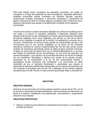 Para este trabajo fueron necesarios los siguientes conceptos, los cuales se
manejaron a lo largo del desarrollo de esta investigación: seguridad alimentaria,
unidades productivas (donde convergen los sistemas agrícola, pecuario,
producciones avícolas campesinos y economía campesina) y perspectiva de
género. Adicional de ellos se incluyen algunos conceptos sobre medios de vida y
soberanía alimentaria que ayudan a complementar el análisis de los aspectos
encontrados.
A través de la historia nuestros ancestros utilizaban los cultivos de hortaliza para el
pan coger y lo hacían en pequeños caballones o barbacoas utilizando poco
espacio. Este término es hoy remplazado por huerta, donde interactúan diversidad
de plantas vegetales como micro organismo que derivan su vida de la misma;
dando como resultado el sustento de la familia y la satisfacción comercial de su
consumo. Actualmente, el termino huerta escolar es implementado gracias a las
innovaciones que se han querido establecer en el marco de los contextos
educativos, teniendo en cuenta e implementando las TIC con esto vemos nuevos
modelos de enseñanza aprendizaje donde se aplica la figura aprender haciendo.
Al llegar en este punto se puede decir que la interdisciplinariedad es un proceso
que integra la articulación de los conocimientos, es una forma de aprender con
nuevas tecnologías, y así mostrar a la comunidad educativa una forma de trabajar
con los problemas, dificultades y dilemas que surgen de la práctica escolar,
profundizar en su comprensión a la luz de los conocimientos teóricos y
tecnológicos buscar soluciones que contribuyan a la intervención en ellos;
intentando así ser un elemento dinamizador y estimulador que propicie el
desarrollo de actitudes profesionales relacionadas con la nuevas herramientas que
nos muestran la tecnología que son las TIC y aplicarlas en las huertas orgánica
escolares para con ello nos dé un mejor proceso aprendizaje mejor y avanzado de

OBJETIVOS
OBJETIVO GENERAL
Promover el uso del Cultivo de huerta orgánica escolar a través de las TIC, con el
fin de que la comunidad educativa participante, sean promotores de esta tarea y la
lleven a la práctica, trasladando sus experiencias, conocimientos y organización
adquirida a sus hogares.
OBJETIVOS ESPECÍFICOS
 Valorar y analizar la documentación socializadora del proyecto, en los espacios
virtuales de internet.

 