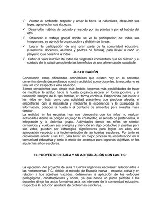 

Valorar el ambiente, respetar y amar la tierra, la naturaleza, descubrir sus
leyes, aprovechar sus riquezas.



Desarrollar hábitos de cuidado y respeto por las plantas y por el trabajo del
otro.



Observar el trabajo grupal donde se ve la participación de todos sus
integrantes, se aprecie la organización y división de tareas.



Lograr la participación de una gran parte de la comunidad educativa.
(Directivos, docentes, alumnos y padres de familia), para llevar a cabo un
proyecto que beneficia a todos.

 Saber el valor nutritivo de todos los vegetales comestibles que se cultivan y el
cuidado de la salud conociendo los beneficios de una alimentación saludable
JUSTIFICACIÓN
Conociendo estas dificultades económicas que existen hoy en la sociedad
correntina donde desarrollamos nuestra actividad como docentes, la escuela no es
una isla con respecto a esta situación.
Somos conscientes que, desde este ámbito, tenemos más posibilidades de tratar
de modificar la actitud hacia la huerta orgánica escolar en forma positiva, y el
desarrollo integral de la tipo familiar, en forma continua. Empezando por iniciar a
los niños en ésta, como una actividad placentera que produce alegría, el
encontrarse con la naturaleza y mediante la experiencia y la búsqueda de
información, conocer la huerta y el contacto de alimentos para nuestra mesa
familiar.
La realidad en las escuelas hoy, nos demuestra que los niños no realizan
actividades donde se pongan en juego la creatividad, el sentido de pertenencia, la
integración y la dinámica grupal. Actividades donde los niños se sientan
contenidos y vuelquen sus energías y atención en algo productivo y positivo para
sus vidas, pueden ser estrategias significativas para lograr en ellos una
apropiación respecto a la implementación de las huertas escolares. Por tanto es
conveniente acudir a las TIC, para llevar un mejor proceso de incentivación en la
comunidad educativa y sería el motor de arranque para lograrlos objetivos en los
siguientes años escolares.

EL PROYECTO DE AULA Y SU ARTICULACIÓN CON LAS TIC:

La ejecución del proyecto de aula “Huertas orgánicas escolares” relacionadas a
las herramientas TIC, debido al método de Escuela nueva – escuela activa y en
relación a los objetivos trazados, determinan la aplicación de los enfoques
pedagógicos, constructivistas y social, ya que desde un punto permite a los
docentes dirigir los actos formativos asía los intereses de la comunidad educativa,
respecto a la solución acertada de problemas escolares.

 