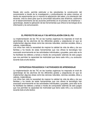 Desde otro punto, permite estimular a los estudiantes la construcción del
conocimiento a través de la investigación y profundización de estos mismos; el
hecho de experimentar por sí mismos la adquisición del saber y la orientación del
docente, crea la clave para que la comunidad educativa sea dinámica, autónoma
en el desenvolvimiento de las acciones pertinentes en el proceso de enseñanza –
aprendizaje, desde la aplicación de las herramientas que ofrece la tecnología de la
información y la comunicación.

EL PROYECTO DE AULA Y SU ARTICULACIÓN CON EL PEI
La implementación de las TIC en las huertas orgánicas ha mejorado el nivel de
aprendizaje de los alumnos de los diferentes grados y asignaturas en que se
implementan algunas áreas como las ciencias naturales, ciencias sociales, ética y
valores, matemáticas.
Los niños han visto la necesidad de mejorar la calidad de vida de ellos y de sus
familias y ha través de estas herramientas que nos ofrece la tecnología han
avanzado enormemente en las actividades individuales y grupales, para esto se le
ha facilitado los talleres y tareas a través de computador además de esto juegos
que nos permiten la capacidad de motricidad que tiene cada niño y su evolución
durante todo el año lectivo.

ESTRATEGIA PEDAGÓGICA Y ACTIVIDADES DE APRENDIZAJE
La implementación de las TIC en las huertas orgánicas ha mejorado el nivel de
aprendizaje de los alumnos de los diferentes grados y asignaturas en que se
implementan algunas áreas como las ciencias naturales, ciencias sociales, ética y
valores, matemáticas.
Los niños han visto la necesidad de mejorar la calidad de vida de ellos y de sus
familias y ha través de estas herramientas que nos ofrece la tecnología han
avanzado enormemente en las actividades individuales y grupales, para esto se le
ha facilitado los talleres y tareas a través de computador además de esto juegos
que nos permiten la capacidad de motricidad que tiene cada niño y su evolución
durante todo el año lectivo

 