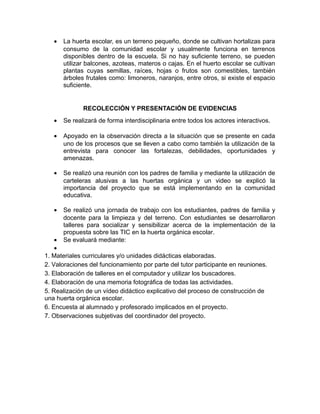 •

La huerta escolar, es un terreno pequeño, donde se cultivan hortalizas para
consumo de la comunidad escolar y usualmente funciona en terrenos
disponibles dentro de la escuela. Si no hay suficiente terreno, se pueden
utilizar balcones, azoteas, materos o cajas. En el huerto escolar se cultivan
plantas cuyas semillas, raíces, hojas o frutos son comestibles, también
árboles frutales como: limoneros, naranjos, entre otros, si existe el espacio
suficiente.

RECOLECCIÓN Y PRESENTACIÓN DE EVIDENCIAS
•

Se realizará de forma interdisciplinaria entre todos los actores interactivos.

•

Apoyado en la observación directa a la situación que se presente en cada
uno de los procesos que se lleven a cabo como también la utilización de la
entrevista para conocer las fortalezas, debilidades, oportunidades y
amenazas.

•

Se realizó una reunión con los padres de familia y mediante la utilización de
carteleras alusivas a las huertas orgánica y un video se explicó la
importancia del proyecto que se está implementando en la comunidad
educativa.

•

Se realizó una jornada de trabajo con los estudiantes, padres de familia y
docente para la limpieza y del terreno. Con estudiantes se desarrollaron
talleres para socializar y sensibilizar acerca de la implementación de la
propuesta sobre las TIC en la huerta orgánica escolar.
Se evaluará mediante:

•
•
1. Materiales curriculares y/o unidades didácticas elaboradas.
2. Valoraciones del funcionamiento por parte del tutor participante en reuniones.
3. Elaboración de talleres en el computador y utilizar los buscadores.
4. Elaboración de una memoria fotográfica de todas las actividades.
5. Realización de un vídeo didáctico explicativo del proceso de construcción de
una huerta orgánica escolar.
6. Encuesta al alumnado y profesorado implicados en el proyecto.
7. Observaciones subjetivas del coordinador del proyecto.

 