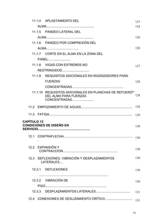 11.1.4

APLASTAMIENTO DEL

ALMA......................................................
11.1.5

PANDEO LATERAL DEL

ALMA.....................................................
11.1.6

126

PANDEO POR COMPRESIÓN DEL

ALMA....................................
11.1.7

123
124

126

CORTE EN EL ALMA EN LA ZONA DEL

PANEL.........................
11.1.8

VIGAS CON EXTREMOS NO

127

RESTRINGIDOS...............................
11.1.9

REQUISITOS ADICIONALES EN RIGIDIZADORES PARA
FUERZAS

128

CONCENTRADAS..........................................................
11.1.10 REQUISITOS ADICIONALES EN PLANCHAS DE REFUERZO
128
DEL ALMA PARA FUERZAS
CONCENTRADAS.........................
11.2 EMPOZAMIENTO DE AGUAS............................................................ 128
11.3 FATIGA............................................................................................... 129
CAPÍTULO 12
CONDICIONES DE DISEÑO EN
SERVICIO...........................................................

130

12.1 CONTRAFLECHA.................................................................................130
.
12.2 EXPANSIÓN Y
CONTRACCIÓN..............................................................
12.3 DEFLEXIONES, VIBRACIÓN Y DESPLAZAMIENTOS
LATERALES....
12.3.1

DEFLEXIONES

130
130

130

..............................................................................
12.3.2

VIBRACIÓN DE

130

PISO.....................................................................
12.3.3

DESPLAZAMIENTOS LATERALES.......................................

131

12.4 CONEXIONES DE DESLIZAMIENTO CRÍTICO............................... 131

10

 