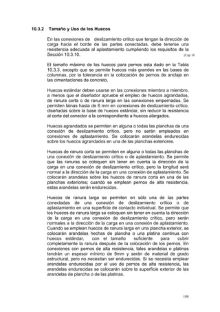 10.3.2

Tamaño y Uso de los Huecos
En las conexiones de deslizamiento critico que tengan la dirección de
carga hacia el borde de las partes conectadas, debe tenerse una
resistencia adecuada al aplastamiento cumpliendo los requisitos de la
Sección 10.3.10.
[Cap 10
El tamaño máximo de los huecos para pernos esta dado en la Tabla
10.3.3, excepto que se permite huecos más grandes en las bases de
columnas, por la tolerancia en la colocación de pernos de anclaje en
las cimentaciones de concreto.
Huecos estándar deben usarse en las conexiones miembro a miembro,
a menos que el diseñador apruebe el empleo de huecos agrandados,
de ranura corta o de ranura larga en las conexiones empernadas. Se
permiten lainas hasta de 6 mm en conexiones de deslizamiento crítico,
diseñadas sobre la base de huecos estándar, sin reducir la resistencia
al corte del conector a la correspondiente a huecos alargados.
Huecos agrandados se permiten en alguna o todas las planchas de una
conexión de deslizamiento crítico, pero no serán empleados en
conexiones de aplastamiento. Se colocarán arandelas endurecidas
sobre los huecos agrandados en una de las planchas exteriores.
Huecos de ranura corta se permiten en alguna o todas las planchas de
una conexión de deslizamiento crítico o de aplastamiento. Se permite
que las ranuras se coloquen sin tener en cuenta la dirección de la
carga en una conexión de deslizamiento crítico, pero la longitud será
normal a la dirección de la carga en una conexión de aplastamiento. Se
colocarán arandelas sobre los huecos de ranura corta en una de las
planchas exteriores; cuando se emplean pernos de alta resistencia,
estas arandelas serán endurecidas.
Huecos de ranura larga se permiten en sólo una de las partes
conectadas de una conexión de deslizamiento crítico o de
aplastamiento en una superficie de contacto individual. Se permite que
los huecos de ranura larga se coloquen sin tener en cuenta la dirección
de la carga en una conexión de deslizamiento crítico, pero serán
normales a la dirección de la carga en una conexión de aplastamiento.
Cuando se emplean huecos de ranura larga en una plancha exterior, se
colocarán arandelas hechas de plancha o una platina continua con
huecos estándar,
con el tamaño
suficiente
para
cubrir
completamente la ranura después de la colocación de los pernos. En
conexiones con pernos de alta resistencia, tales arandelas o platinas
tendrán un espesor mínimo de 8mm y serán de material de grado
estructural, pero no necesitan ser endurecidas. Si se necesita emplear
arandelas endurecidas por el uso de pernos de alta resistencia, las
arandelas endurecidas se colocarán sobre la superficie exterior de las
arandelas de plancha o de las platinas.

108

 