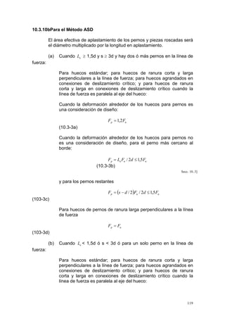 10.3.10bPara el Método ASD
El área efectiva de aplastamiento de los pernos y piezas roscadas será
el diámetro multiplicado por la longitud en aplastamiento.
(a)

Cuando Le ≥ 1,5d y s ≥ 3d y hay dos ó más pernos en la línea de

fuerza:
Para huecos estándar; para huecos de ranura corta y larga
perpendiculares a la línea de fuerza; para huecos agrandados en
conexiones de deslizamiento crítico; y para huecos de ranura
corta y larga en conexiones de deslizamiento crítico cuando la
línea de fuerza es paralela al eje del hueco:
Cuando la deformación alrededor de los huecos para pernos es
una consideración de diseño:
Fp = 1,2 Fu

(10.3-3a)
Cuando la deformación alrededor de los huecos para pernos no
es una consideración de diseño, para el perno más cercano al
borde:
Fp = Le Fu / 2d ≤ 1,5 Fu
(10.3-3b)
Secc. 10..3]

y para los pernos restantes
Fp = (s − d / 2 )Fu / 2d ≤ 1,5 Fu

(103-3c)
Para huecos de pernos de ranura larga perpendiculares a la línea
de fuerza
Fp = Fu

(103-3d)
(b)

Cuando Le < 1,5d ó s < 3d ó para un solo perno en la línea de

fuerza:
Para huecos estándar; para huecos de ranura corta y larga
perpendiculares a la línea de fuerza; para huecos agrandados en
conexiones de deslizamiento crítico; y para huecos de ranura
corta y larga en conexiones de deslizamiento crítico cuando la
línea de fuerza es paralela al eje del hueco:

119

 