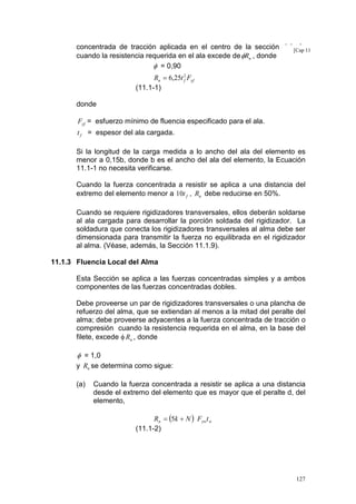 concentrada de tracción aplicada en el centro de la sección del [Cap 11
ala
cuando la resistencia requerida en el ala excede de φRn , donde
φ = 0,90

Rn = 6,25t 2 Fyf
f
(11.1-1)
donde
Fyf = esfuerzo mínimo de fluencia especificado para el ala.
t f = espesor del ala cargada.

Si la longitud de la carga medida a lo ancho del ala del elemento es
menor a 0,15b, donde b es el ancho del ala del elemento, la Ecuación
11.1-1 no necesita verificarse.
Cuando la fuerza concentrada a resistir se aplica a una distancia del
extremo del elemento menor a 10t f , Rn debe reducirse en 50%.
Cuando se requiere rigidizadores transversales, ellos deberán soldarse
al ala cargada para desarrollar la porción soldada del rigidizador. La
soldadura que conecta los rigidizadores transversales al alma debe ser
dimensionada para transmitir la fuerza no equilibrada en el rigidizador
al alma. (Véase, además, la Sección 11.1.9).
11.1.3 Fluencia Local del Alma
Esta Sección se aplica a las fuerzas concentradas simples y a ambos
componentes de las fuerzas concentradas dobles.
Debe proveerse un par de rigidizadores transversales o una plancha de
refuerzo del alma, que se extiendan al menos a la mitad del peralte del
alma; debe proveerse adyacentes a la fuerza concentrada de tracción o
compresión cuando la resistencia requerida en el alma, en la base del
filete, excede φ Rn , donde

φ = 1,0
y Rn se determina como sigue:
(a)

Cuando la fuerza concentrada a resistir se aplica a una distancia
desde el extremo del elemento que es mayor que el peralte d, del
elemento,
Rn = (5k + N ) Fywt w
(11.1-2)

127

 