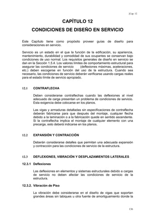 [Cap. 12

CAPÍTULO 12
CONDICIONES DE DISEÑO EN SERVICIO
Este Capítulo tiene como
consideraciones en servicio.

propósito

proveer

guías

de

diseño

para

Servicio es un estado en el que la función de la edificación, su apariencia,
mantenimiento, durabilidad y comodidad de sus ocupantes se conservan bajo
condiciones de uso normal. Los requisitos generales de diseño en servicio se
dan en la Sección 1.5.4. Los valores límites de comportamiento estructural para
asegurar las condiciones de servicio
(deflexiones máximas, aceleraciones,
etc.) deben escogerse en función del uso de la estructura. Cuando sea
necesario, las condiciones de servicio deberán verificarse usando cargas reales
para el estado límite de servicio apropiado.

12.1

CONTRAFLECHA
Deben considerarse contraflechas cuando las deflexiones al nivel
adecuado de carga presentan un problema de condiciones de servicio.
Esta exigencia debe colocarse en los planos.
Las vigas y armaduras detalladas sin especificaciones de contraflecha
deberán fabricarse para que después del montaje, cualquier flecha
debido a la laminación o a la fabricación quede en sentido ascendente.
Si la contraflecha implica el montaje de cualquier elemento con una
precarga, esto deberá indicarse en los planos.

12.2

EXPANSIÓN Y CONTRACCIÓN
Deberán considerarse detalles que permitan una adecuada expansión
y contracción para las condiciones de servicio de la estructura.

12.3

DEFLEXIONES, VIBRACIÓN Y DESPLAZAMIENTOS LATERALES

12.3.1 Deflexiones
Las deflexiones en elementos y sistemas estructurales debido a cargas
de servicio no deben afectar las condiciones de servicio de la
estructura.
12.3.2. Vibración de Piso
La vibración debe considerarse en el diseño de vigas que soportan
grandes áreas sin tabiques u otra fuente de amortiguamiento donde la

136

 