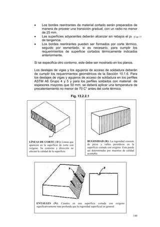 •
•
•

Los bordes reentrantes de material cortado serán preparados de
manera de proveer una transición gradual, con un radio no menor
de 25 mm.
Las superficies adyacentes deberán alcanzar sin rebajos el punto 13
[Cap
de tangencia.
Los bordes reentrantes pueden ser formados por corte térmico,
seguido por esmerilado, si es necesario, para cumplir los
requerimientos de superficie cortados térmicamente indicados
anteriormente.

Si se especifica otro contorno, este debe ser mostrado en los planos.
Los destajes de vigas y los agujeros de acceso de soldadura deberán
de cumplir los requerimientos geométricos de la Sección 10.1.6. Para
los destajes de vigas y agujeros de acceso de soldadura en los perfiles
ASTM A6 Grupo 4 y 5 y para los perfiles soldados con material de
espesores mayores que 50 mm, se deberá aplicar una temperatura de
precalentamiento no menor de 70 C° antes del corte térmico.
Fig. 13.2.2.1

LÍNEAS DE CORTE ( D ): Líneas que
aparecen en la superficie de corte con
oxígeno. Su contorno y dirección no
afectan la calidad de la superficie.

RUGOSIDAD (R): La rugosidad consiste
de picos y valles periódicos en la
superficie cortada con oxígeno. Esta puede
ser determinadas por muestras de calidad
aceptable

ENTALLES (N): Canales en una superficie cortada con oxígeno
significativamente mas profunda que la rugosidad superficial en general.

140

 