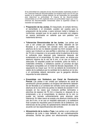 Si la profundidad de cualquiera de las discontinuidades exploradas excede 3
mm, entonces todas las discontinuidades con longitud mayor que 25 mm que
quedan en la superficie cortada deberán de ser exploradas por esmerilado
para determinar su profundidad. Si ninguna de las discontinuidades
comprendidas en el 10% explorado tiene una profundidad mayor que 3 mm,
entonces las discontinuidades remanentes sobre la superficie cortada no
necesitan ser exploradas.

• Preparación de las Juntas. El maquinado, el cortado térmico,
el esmerilado o el cincelado, pueden ser usados para la
preparación de las juntas, o para remover metal o trabajos no
conformes, excepto que no se usará el ranurado con oxigeno
en aceros laminados en caliente que son pedidos con
tratamiento térmico.
[Cap 13
• Tolerancias Dimensionales de las Juntas. Las partes que
van a ser unidas por soldadura de filete, deberán de ser
llevadas a un contacto tan cerrado como sea posible. La
abertura de la raíz no deberá exceder los 5mm excepto en los
casos que involucre ya sea perfiles o planchas con espesores
de 75 mm o mayores y no se puede cerrar la abertura de la raíz
lo suficiente para alcanzar esta tolerancia después del
enderezado en el ensamblaje. En tales casos, se acepta una
abertura máxima de la raíz de 8 mm, si se usa un respaldo
adecuado. El respaldo puede ser fundente, polvo de hierro, o
materiales similares, o soldadura usando un proceso de bajo
hidrógeno compatible con el metal de llenado depositado. Si la
separación es mayor que 1,6 mm se deberá de incrementar el
cateto de la soldadura por la cantidad de la abertura en la raíz,
o el contratista deberá demostrar que la garganta efectiva
requerida ha sido obtenida.
• Ensamblaje con Soldadura por Canal de Penetración
Parcial. Las partes a ser unidas por soldadura de canal de
penetración parcial paralela a la longitud del elemento deberán
de ser llevadas a un contacto tan cerrado como sea posible. La
abertura de la raíz entre las partes no deberá de exceder 5 mm
excepto en los casos que involucre perfiles laminados o
planchas de espesor de 75 mm o mayores si, después de su
enderezado y en el ensamblado, la abertura de la raíz no
puede ser cerrada suficientemente para alcanzar esta
tolerancia. En tales casos se acepta una abertura máxima de la
raíz de 8 mm, si se usa un respaldo adecuado y la soldadura
final cumple los requisitos para el tamaño de la soldadura. Las
tolerancias de las juntas de aplastamiento deberán de estar de
acuerdo con las especificaciones del contrato.
• Alineamiento de la Junta a Tope. Las partes a ser unidas por
soldadura de junta a tope deberán de ser cuidadosamente
alineadas. Donde las partes son efectivamente restringidas

148

 