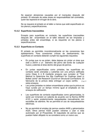 Se esperan abrasiones causadas por el manipuleo después del
pintado. El retocado de estas áreas es responsabilidad del contratista,
quien las reparará en el lugar de la obra.
No se requiere el pintado en el taller a menos que esté especificado en
los planos y especificaciones.
13.3.2 Superficies Inaccesibles
Excepto para superficies en contacto, las superficies inaccesibles
después del ensamblado en el taller deberán de ser limpiadas y
pintadas antes del ensamblaje, si es requerido en los planos o
especificaciones.
13.3.3 Superficies en Contacto
El pintado es permitido incondicionalmente en las conexiones tipo
aplastamiento. Para conexiones críticas de deslizamiento, las
superficies en contacto deberán cumplir los siguientes requisitos:
•

En juntas que no se pinten, debe dejarse sin pintar un área que
esté a 25mm o un diámetro del perno del borde de cualquier
hueco y además el área dentro del grupo de pernos.

•

En juntas especificadas como pintadas, las superficies en
contacto serán arenadas y cubiertas con una pintura calificada
como Clase A ó B mediante ensayos que cumplan el "Test
Method to Determine the Slip Coefficient for Coatings Used in
Bolted Joints" del Research Council on Structural Connections. El
fabricante de la pintura debe entregar un copia certificada [Cap 13
de
estos ensayos.
Las juntas pintadas no deben ensamblarse antes que la pintura se
haya curado por un tiempo mínimo igual al empleado en los
ensayos de calificación.

•

•

Las superficies de contacto especificadas como galvanizadas, lo
serán por inmersión en caliente de acuerdo con la Norma ASTM
A123 y serán posteriormente rasqueteadas manualmente con
escobillas de alambre. No se permitirá el uso de rasqueteadoras
eléctricas.

•

No se permitirá el empleo de pernos usados A490 y galvanizados
A325. Otros pernos A325 puedan volverse a usar si esta
autorizado por el Proyectista. El reajustado de pernos que se
puedan haber aflojado no se considera como un nuevo uso.

160

 