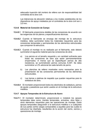 adecuada inyección del mortero de relleno son de responsabilidad del
contratista de la obra civil.
Las tolerancias de elevación relativas a los niveles establecidos de los
dispositivos de apoyo instalados por el contratista de la obra civil son ±
3,0 mm.
13.4.6 Material de Conexión de Campo
13.4.6.1 El fabricante proporciona detalles de las conexiones de acuerdo con
las exigencias de los planos y especificaciones técnicas.
13.4.6.2 Cuando el fabricante se encarga del montaje de la estructura
metálica, debe suministrar todos los materiales requeridos para las
conexiones temporales y permanentes de los elementos estructurales
que componen la estructura.
13.4.6.3 Cuando el montaje no es realizado por el fabricante, este deberá
suministrar el siguiente material para las conexiones de obra:
a)

Los pernos en el tamaño requerido y en cantidad suficiente para
todas las conexiones de obra que serán permanentemente
empernados. A menos que se especifiquen pernos de alta
resistencia, se suministrarán pernos comunes A-307. Se debe
suministrar un 2% adicional de cada tamaño de perno.

b)

Las planchas de relleno mostradas como necesarias para la
presentación de las conexiones permanentes de los elementos
estructurales.

c)

Las barras o platinas de respaldo que puedan requerirse para la
soldadura de obra.

13.4.6.4 El montador proporcionará todos los electrodos de soldadura, pernos
de ajuste y pasadores que serán usados en el montaje de la estructura
metálica.
13.4.7 Apoyos Temporales de la Estructura de Acero
13.4.7.1 El montador determinará, proporcionará e instalará los apoyos
temporales tales como: tirantes temporales, arriostres, obra falsa y
otros elementos requeridos para las operaciones de montaje. Estos
apoyos temporales asegurarán a la estructura metálica o a cualquiera
de sus partes contra cargas comparables a aquellas para las cuales la
estructura fue diseñada, resultantes de la acción del viento, sismos y
operaciones de montaje.

163

 
