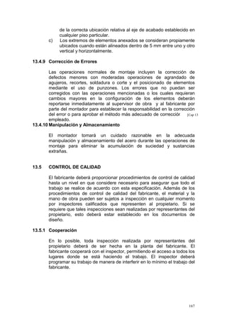 c)

de la correcta ubicación relativa al eje de acabado establecido en
cualquier piso particular.
Los extremos de elementos anexados se consideran propiamente
ubicados cuando están alineados dentro de 5 mm entre uno y otro
vertical y horizontalmente.

13.4.9 Corrección de Errores
Las operaciones normales de montaje incluyen la corrección de
defectos menores con moderadas operaciones de agrandado de
agujeros, recortes, soldadura o corte y el posicionado de elementos
mediante el uso de punzones. Los errores que no puedan ser
corregidos con las operaciones mencionadas o los cuales requieran
cambios mayores en la configuración de los elementos deberán
reportarse inmediatamente al supervisor de obra y al fabricante por
parte del montador para establecer la responsabilidad en la corrección
del error o para aprobar el método más adecuado de corrección a [Cap 13
ser
empleado.
13.4.10 Manipulación y Almacenamiento
El montador tomará un cuidado razonable en la adecuada
manipulación y almacenamiento del acero durante las operaciones de
montaje para eliminar la acumulación de suciedad y sustancias
extrañas.

13.5

CONTROL DE CALIDAD
El fabricante deberá proporcionar procedimientos de control de calidad
hasta un nivel en que considere necesario para asegurar que todo el
trabajo se realice de acuerdo con esta especificación. Además de los
procedimientos de control de calidad del fabricante, el material y la
mano de obra pueden ser sujetos a inspección en cualquier momento
por inspectores calificados que representen al propietario. Si se
requiere que tales inspecciones sean realizadas por representantes del
propietario, esto deberá estar establecido en los documentos de
diseño.

13.5.1 Cooperación
En lo posible, toda inspección realizada por representantes del
propietario deberá de ser hecha en la planta del fabricante. El
fabricante cooperará con el inspector, permitiendo el acceso a todos los
lugares donde se está haciendo el trabajo. El inspector deberá
programar su trabajo de manera de interferir en lo mínimo el trabajo del
fabricante.

167

 
