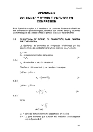 [Apend. 5

APÉNDICE 5
COLUMNAS Y OTROS ELEMENTOS EN
COMPRESIÓN
Este Apéndice se aplica a la resistencia de columnas doblemente simétricas
con elementos de plancha delgada, columnas con simetría simple y columnas
asimétricas para los estados limites de pandeo torsional y flexo-torsional.

5.3

RESISTENCIA DE DISEÑO EN COMPRESIÓN PARA PANDEO
FLEXO-TORSIONAL
La resistencia de elementos en compresión determinada por los
estados límites de pandeo torsional y flexo-torsional es φ c Pn ,donde
φ c = 0,85
Pn = resistencia

nominal en compresión.

= Ag Fcr

(A-

5.3-1)
Ag = área

total de la sección transversal.

El esfuerzo critico nominal Fcr se calculará como sigue:
(a) Para λe Q ≤ 1,5
2
Fcr = Q 0,658Qλe Fy





(A-

5.3-2)
(b) Para λe Q > 1,5
 0,877 
Fcr =  2  Fy
 λe 

(A-

5.3-3)
donde
λe =

Fy
Fe

(A-5.3-4)
Fy = esfuerzo de fluencia mínimo especificado en el acero
Q

= 1,0 para elemento que cumplen las relaciones ancho/espesor
λr de la Sección 2.5.1
181

 