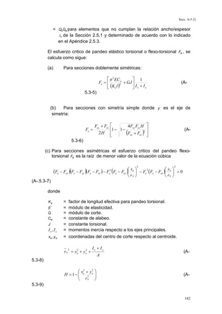 Secc. A-5.3]

= QsQa para elementos que no cumplan la relación ancho/espesor
λr de la Sección 2.5.1 y determinado de acuerdo con lo indicado
en el Apéndice 2.5.3.
El esfuerzo critico de pandeo elástico torsional o flexo-torsional Fe , se
calcula como sigue:
(a)

Para secciones doblemente simétricas:

 π 2 ECw
 1
+ GJ 
Fe = 
2
 (K z l )
 Ix + Iy

(A-

5.3-5)

(b)
Para secciones con simetría simple donde y es el eje de
simetría:

Fe =

4 Fey Fez H 
Fey + Fez 

1 − 1 −
2H 
(Fey + Fez )2 



(A-

5.3-6)
(c) Para secciones asimétricas el esfuerzo critico del pandeo flexotorsional Fe es la raíz de menor valor de la ecuación cúbica

(Fe − Fex

)(F

e

− Fey

)(F

e

− Fez ) − F

2
e

(F

e

x
) r


2

2


y 
2
− Fey
 − Fe (Fe − Fex ) o  = 0
 o
 ro 
o

(A-.5.3-7)
donde

Ix, I y

=
=
=
=
=
=

xo , y o

= coordenadas del centro de corte respecto al centroide.

Kz
E
G
Cw
J

factor de longitud efectiva para pandeo torsional.
módulo de elasticidad.
módulo de corte.
constante de alabeo.
constante torsional.
momentos inercia respecto a los ejes principales.

2
2
r o = xo + yo +
2

Ix + I y
A

(A-

5.3-8)

 x2 + y2 
H =1−  o 2 o 

 r
o



(A-

5.3-9)
182

 