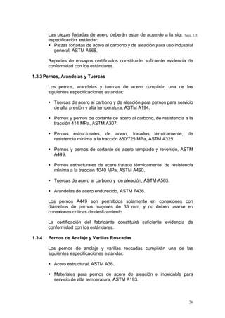 Las piezas forjadas de acero deberán estar de acuerdo a la siguiente1.3]
Secc.
especificación estándar:
Piezas forjadas de acero al carbono y de aleación para uso industrial
general, ASTM A668.
Reportes de ensayos certificados constituirán suficiente evidencia de
conformidad con los estándares.
1.3.3 Pernos, Arandelas y Tuercas
Los pernos, arandelas y tuercas de acero cumplirán una de las
siguientes especificaciones estándar:
Tuercas de acero al carbono y de aleación para pernos para servicio
de alta presión y alta temperatura, ASTM A194.
Pernos y pernos de cortante de acero al carbono, de resistencia a la
tracción 414 MPa, ASTM A307.
Pernos estructurales, de acero, tratados térmicamente,
resistencia mínima a la tracción 830/725 MPa, ASTM A325.

de

Pernos y pernos de cortante de acero templado y revenido, ASTM
A449.
Pernos estructurales de acero tratado térmicamente, de resistencia
mínima a la tracción 1040 MPa, ASTM A490.
Tuercas de acero al carbono y de aleación, ASTM A563.
Arandelas de acero endurecido, ASTM F436.
Los pernos A449 son permitidos solamente en conexiones con
diámetros de pernos mayores de 33 mm, y no deben usarse en
conexiones críticas de deslizamiento.
La certificación del fabricante constituirá suficiente evidencia de
conformidad con los estándares.
1.3.4

Pernos de Anclaje y Varillas Roscadas
Los pernos de anclaje y varillas roscadas cumplirán una de las
siguientes especificaciones estándar:
Acero estructural, ASTM A36.
Materiales para pernos de acero de aleación e inoxidable para
servicio de alta temperatura, ASTM A193.

26

 