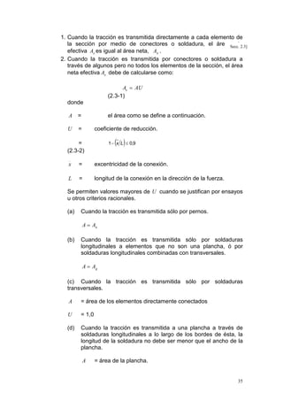 1. Cuando la tracción es transmitida directamente a cada elemento de
la sección por medio de conectores o soldadura, el área Secc. 2.3]
neta
efectiva Ae es igual al área neta, An .
2. Cuando la tracción es transmitida por conectores o soldadura a
través de algunos pero no todos los elementos de la sección, el área
neta efectiva Ae debe de calcularse como:
Ae = AU
(2.3-1)

donde
A

=

U

el área como se define a continuación.

=

coeficiente de reducción.

( )

1 − x L ≤ 0,9

=
(2.3-2)

x

=

excentricidad de la conexión.

L

=

longitud de la conexión en la dirección de la fuerza.

Se permiten valores mayores de U cuando se justifican por ensayos
u otros criterios racionales.
(a)

Cuando la tracción es transmitida sólo por pernos.
A = An

(b)

Cuando la tracción es transmitida sólo por soldaduras
longitudinales a elementos que no son una plancha, ó por
soldaduras longitudinales combinadas con transversales.
A = Ag

(c) Cuando la tracción es transmitida sólo por soldaduras
transversales.
A

= área de los elementos directamente conectados

U

= 1,0

(d)

Cuando la tracción es transmitida a una plancha a través de
soldaduras longitudinales a lo largo de los bordes de ésta, la
longitud de la soldadura no debe ser menor que el ancho de la
plancha.
A

= área de la plancha.

35

 
