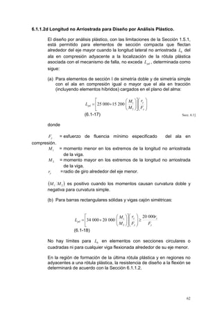 6.1.1.2d Longitud no Arriostrada para Diseño por Análisis Plástico.
El diseño por análisis plástico, con las limitaciones de la Sección 1.5.1,
está permitido para elementos de sección compacta que flectan
alrededor del eje mayor cuando la longitud lateral no arriostrada Lb del
ala en compresión adyacente a la localización de la rótula plástica
asociada con el mecanismo de falla, no exceda L pd , determinada como
sigue:
(a) Para elementos de sección I de simetría doble y de simetría simple
con el ala en compresión igual o mayor que el ala en tracción
(incluyendo elementos híbridos) cargados en el plano del alma:

 M  ry 
Lpd = 25 000 + 15 200  1  
M  F 
 2  y 

(6.1-17)

Secc. 6.1]

donde
Fy

= esfuerzo de fluencia mínimo especificado

del ala en

compresión.
M 1 = momento menor en los extremos de la longitud no arriostrada
de la viga.
M 2 = momento mayor en los extremos de la longitud no arriostrada
de la viga.
ry
= radio de giro alrededor del eje menor.

(M 1

M 2 ) es positivo cuando los momentos causan curvatura doble y
negativa para curvatura simple.
(b) Para barras rectangulares sólidas y vigas cajón simétricas:


Lpd = 34 000 + 20 000

(6.1-18)

 M1  ry  20 000ry
 


 M  F  ≥
Fy
 2  y 

No hay límites para Lb en elementos con secciones circulares o
cuadradas ni para cualquier viga flexionada alrededor de su eje menor.
En la región de formación de la última rótula plástica y en regiones no
adyacentes a una rótula plástica, la resistencia de diseño a la flexión se
determinará de acuerdo con la Sección 6.1.1.2.

62

 