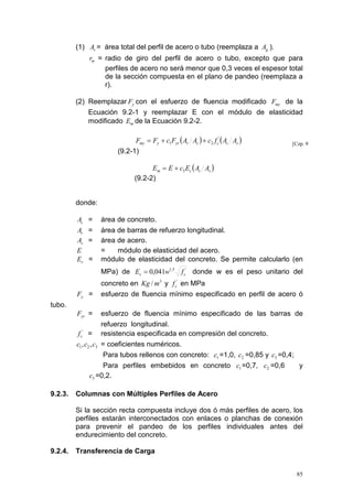 (1) As = área total del perfil de acero o tubo (reemplaza a Ag ).
rm = radio de giro del perfil de acero o tubo, excepto que para
perfiles de acero no será menor que 0,3 veces el espesor total
de la sección compuesta en el plano de pandeo (reemplaza a
r).

(2) Reemplazar Fy con el esfuerzo de fluencia modificado Fmy de la
Ecuación 9.2-1 y reemplazar E con el módulo de elasticidad
modificado Em de la Ecuación 9.2-2.

Fmy = Fy + c1Fyr ( Ar As ) + c2 f c' ( Ac As )
(9.2-1)

[Czp. 9

Em = E + c3 Ec ( Ac As )
(9.2-2)

donde:
Ac =

Ar =
As =
E
Ec =

área de concreto.
área de barras de refuerzo longitudinal.
área de acero.
=
módulo de elasticidad del acero.
módulo de elasticidad del concreto. Se permite calcularlo (en
MPa) de Ec = 0,041w1,5 f c' donde w es el peso unitario del

Fy =

concreto en Kg / m3 y f c' en MPa
esfuerzo de fluencia mínimo especificado en perfil de acero ó

tubo.
Fyr =

esfuerzo de fluencia mínimo especificado de las barras de
refuerzo longitudinal.
'
f c = resistencia especificada en compresión del concreto.
c1 , c2 , c3 = coeficientes numéricos.
Para tubos rellenos con concreto: c1 =1,0, c2 =0,85 y c3 =0,4;
Para perfiles embebidos en concreto c1 =0,7, c2 =0,6
y
c3 =0,2.
9.2.3.

Columnas con Múltiples Perfiles de Acero
Si la sección recta compuesta incluye dos ó más perfiles de acero, los
perfiles estarán interconectados con enlaces o planchas de conexión
para prevenir el pandeo de los perfiles individuales antes del
endurecimiento del concreto.

9.2.4.

Transferencia de Carga
85

 