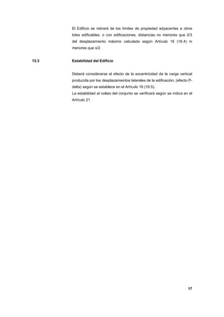 El Edificio se retirará de los límites de propiedad adyacentes a otros
lotes edificables, o con edificaciones, distancias no menores que 2/3
del desplazamiento máximo calculado según Artículo 16 (16.4) ni
menores que s/2.

15.3

Estabilidad del Edificio

Deberá considerarse el efecto de la excentricidad de la carga vertical
producida por los desplazamientos laterales de la edificación, (efecto Pdelta) según se establece en el Artículo 16 (16.5).
La estabilidad al volteo del conjunto se verificará según se indica en el
Artículo 21.

17

 