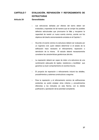 CAPÍTULO 7

EVALUACIÓN, REPARACIÓN Y REFORZAMIENTO DE
ESTRUCTURAS

Artículo 24

Generalidades
-

Las estructuras dañadas por efectos del sismo deben ser
evaluadas y reparadas de tal manera que se corrijan los posibles
defectos estructurales que provocaron la falla y recuperen la
capacidad de resistir un nuevo evento sísmico, acorde con los
objetivos del diseño sismorresistente anotada en el Capítulo 1.

-

Ocurrido el evento sísmico la estructura deberá ser evaluada por
un ingeniero civil, quien deberá determinar si el estado de la
edificación

hace

necesario

demolición de la misma.

el

reforzamiento,

reparación

o

El estudio deberá necesariamente

considerar las características geotécnicas del sitio.

-

La reparación deberá ser capaz de dotar a la estructura de una
combinación adecuada de rigidez, resistencia y ductilidad

que

garantice su buen comportamiento en eventos futuros.

-

El proyecto de reparación o reforzamiento incluirá los detalles,
procedimientos y sistemas constructivos a seguirse.

-

Para la reparación y el reforzamiento sísmico de edificaciones
existentes se podrá emplear otros criterios y procedimientos
diferentes a los indicados en esta Norma, con la debida
justificación y aprobación de la autoridad competente.

27

 