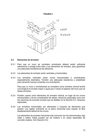 FIGURA 5

6.3

Elementos de Arriostre

6.3.1

Para que un muro se considere arriostrado deberá existir suficiente
adherencia o anclaje entre éste y sus elementos de arriostre, para garantizar
una adecuada transferencia de esfuerzos.

6.3.2

Los elementos de arriostre serán verticales y horizontales.

6.3.3

Los arriostres verticales serán muros transversales o contrafuertes
especialmente diseñados. Tendrán una adecuada resistencia y estabilidad
para transmitir fuerzas cortantes a la cimentación.
Para que un muro o contrafuertes se considere como arriostre vertical tendrá
una longitud en la base mayor o igual que 3 veces el espesor del muro que se
desee arriostrar.

6.3.4

Pueden usarse como elementos de arriostre vertical, en lugar de los muros
transversales o de los contrafuertes de adobe, refuerzos especiales como son
las columnas de concreto armado que se detallan en la Sección 6.4, refuerzos
especiales.

6.3.5

Los arriostres horizontales son elementos o conjunto de elementos que
poseen una rigidez suficiente en el plano horizontal para impedir el libre
desplazamiento lateral de los muros.
Los elementos de arriostre horizontal más comunes son los denominados viga
collar o solera. Estas pueden ser de madera o en casos especiales de
concreto madera. (Ver Sección 6.4)

13

 