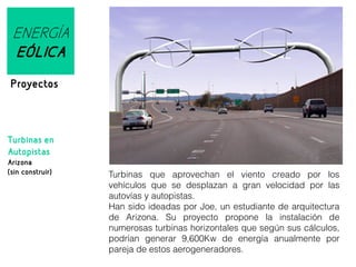 ENERGÍA
EÓLICA
Proyectos

Turbinas en
Autopistas
Arizona
(sin construir)

Turbinas que aprovechan el viento creado por los
vehículos que se desplazan a gran velocidad por las
autovías y autopistas.
Han sido ideadas por Joe, un estudiante de arquitectura
de Arizona. Su proyecto propone la instalación de
numerosas turbinas horizontales que según sus cálculos,
podrían generar 9,600Kw de energía anualmente por
pareja de estos aerogeneradores.

 