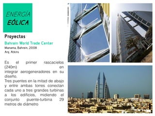 ENERGÍA
EÓLICA
Proyectos
Bahrain World Trade Center
Manama, Bahrein, 2008
Arq. Atkins

Es
el
primer
rascacielos
(240m)
en
integrar aerogeneradores en su
diseño.
Tres puentes en la mitad de abajo
y entre ambas torres conectan
cada uno a tres grandes turbinas
a los edificios, midiendo el
conjunto
puente-turbina
29
metros de diámetro

 