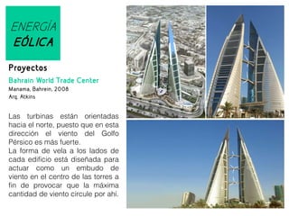 ENERGÍA
EÓLICA
Proyectos
Bahrain World Trade Center
Manama, Bahrein, 2008
Arq. Atkins

Las turbinas están orientadas
hacia el norte, puesto que en esta
dirección el viento del Golfo
Pérsico es más fuerte.
La forma de vela a los lados de
cada edificio está diseñada para
actuar como un embudo de
viento en el centro de las torres a
fin de provocar que la máxima
cantidad de viento circule por ahí.

 