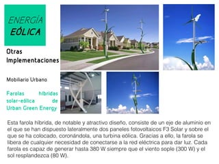 ENERGÍA
EÓLICA
Otras
Implementaciones
Mobiliario Urbano
Farolas
híbridas
solar-eólica
de
Urban Green Energy
Esta farola híbrida, de notable y atractivo diseño, consiste de un eje de aluminio en
el que se han dispuesto lateralmente dos paneles fotovoltaicos F3 Solar y sobre el
que se ha colocado, coronándola, una turbina eólica. Gracias a ello, la farola se
libera de cualquier necesidad de conectarse a la red eléctrica para dar luz. Cada
farola es capaz de generar hasta 380 W siempre que el viento sople (300 W) y el
sol resplandezca (80 W).

 