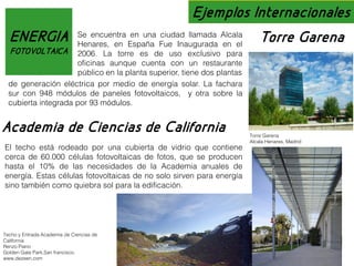 Ejemplos Internacionales
en una ciudad llamada
ENERGIA Se encuentra España Fue Inaugurada Alcala Torre Garena
Henares, en
en el
FOTOVOLTAICA

2006. La torre es de uso exclusivo para
oficinas aunque cuenta con un restaurante
público en la planta superior, tiene dos plantas
de generación eléctrica por medio de energía solar. La fachara
sur con 948 módulos de paneles fotovoltaicos, y otra sobre la
cubierta integrada por 93 módulos.

Academia de Ciencias de California
El techo está rodeado por una cubierta de vidrio que contiene
cerca de 60.000 células fotovoltaicas de fotos, que se producen
hasta el 10% de las necesidades de la Academia anuales de
energía. Estas células fotovoltaicas de no solo sirven para energía
sino también como quiebra sol para la edificación.

Techo y Entrada Academia de Ciencias de
California
Renzo Piano
Golden Gate Park,San francisco.
www.dezeen.com

Torre Garena
Alcala Henares, Madrid

 