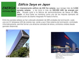 ENERGIA
FOTOVOLTAICA

Edificio Sanyo en Japon
Un impresionante edificio de 630 Kw solares, que recoge más de 5.000
paneles solares, y da inicio a más de 500.000 kWh de energía por
año. Situado junto a la fábrica de semiconductores de Sanyo en Gifu,
Japón, el Arca Solar se mantiene como uno de los mejores ejemplos de
construcción de diseño integrado PV hasta la fecha.

Entre los paneles solares se han colocado alrededor de 500 unidades de iluminación, cada
una con 51 lámparas LED de colores rojo, verde y azul. Este sistema de iluminación, controlado
informáticamente, permite formar una atractiva variedad de letras y símbolos visibles desde
grandes distancias.

Instalación para los juegos de Beijing
Autor: Simone Giostra and Patners
Beijing, China.
www.dezeen.com

 