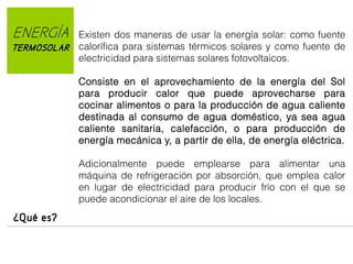 ENERGÍA
TERMOSOLAR

Existen dos maneras de usar la energía solar: como fuente
calorífica para sistemas térmicos solares y como fuente de
electricidad para sistemas solares fotovoltaicos.
Consiste en el aprovechamiento de la energía del Sol
para producir calor que puede aprovecharse para
cocinar alimentos o para la producción de agua caliente
destinada al consumo de agua doméstico, ya sea agua
caliente sanitaria, calefacción, o para producción de
energía mecánica y, a partir de ella, de energía eléctrica.
Adicionalmente puede emplearse para alimentar una
máquina de refrigeración por absorción, que emplea calor
en lugar de electricidad para producir frío con el que se
puede acondicionar el aire de los locales.

¿Qué es?

 