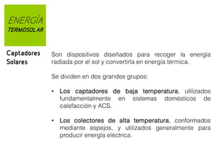 ENERGÍA
TERMOSOLAR

Captadores
Solares

Son dispositivos diseñados para recoger la energía
radiada por el sol y convertirla en energía térmica.
Se dividen en dos grandes grupos:
• Los captadores de baja temperatura, utilizados
fundamentalmente en sistemas domésticos de
calefacción y ACS.
• Los colectores de alta temperatura, conformados
mediante espejos, y utilizados generalmente para
producir energía eléctrica.

 