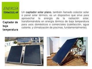 ENERGÍA
TERMOSOLAR

Captador de
baja
temperatura

Un captador solar plano, también llamado colector solar
o panel solar térmico, es un dispositivo que sirve para
aprovechar la energía de la radiación solar,
transformándola en energía térmica de baja temperatura
para usos domésticos o comerciales (calefacción, agua
caliente, y climatización de piscinas, fundamentalmente).

 