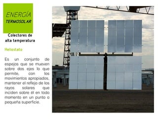 ENERGÍA
TERMOSOLAR
Colectores de
alta temperatura
Heliostato
Es un conjunto de
espejos que se mueven
sobre dos ejes lo que
permite,
con
los
movimientos apropiados,
mantener el reflejo de los
rayos
solares
que
inciden sobre él en todo
momento en un punto o
pequeña superficie.

 