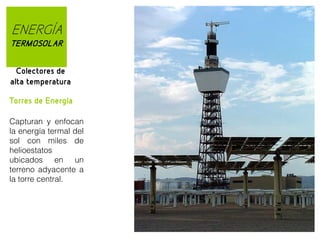 ENERGÍA
TERMOSOLAR
Colectores de
alta temperatura
Torres de Energía
Capturan y enfocan
la energía termal del
sol con miles de
helioestatos
ubicados en un
terreno adyacente a
la torre central.

 