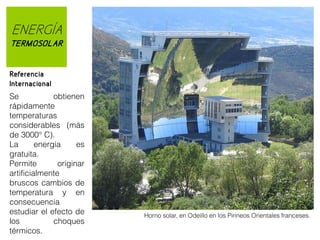 ENERGÍA
TERMOSOLAR
Referencia
Internacional
Se
obtienen
rápidamente
temperaturas
considerables (más
de 3000° C).
La
energía
es
gratuita.
Permite
originar
artificialmente
bruscos cambios de
temperatura y en
consecuencia
estudiar el efecto de
los
choques
térmicos.

Horno solar, en Odeillo en los Pirineos Orientales franceses.

 