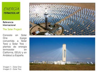 ENERGÍA
TERMOSOLAR
Referencia
Internacional

The Solar Project
Consiste en Solar
One
(luego
convertida a Solar
Two) y Solar Tres –
plantas de energía
termosolar
en
California, EEUU y en
Andalucí,a España.

Imagen 1 – Solar One
Imagen 2 – Solar Tres

 