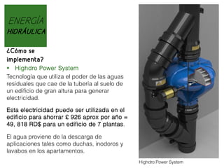 ENERGÍA
HIDRÁULICA
¿Cómo se
implementa?
 Highdro Power System
Tecnología que utiliza el poder de las aguas
residuales que cae de la tubería al suelo de
un edificio de gran altura para generar
electricidad.
Esta electricidad puede ser utilizada en el
edificio para ahorrar £ 926 aprox por año =
49, 818 RD$ para un edificio de 7 plantas.
El agua proviene de la descarga de
aplicaciones tales como duchas, inodoros y
lavabos en los apartamentos.
Highdro Power System

 