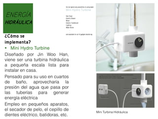 ENERGÍA
HIDRÁULICA
¿Cómo se
implementa?
 Mini Hydro Turbine
Diseñado por Jin Woo Han,
viene ser una turbina hidráulica
a pequeña escala lista para
instalar en casa.
Pensado para su uso en cuartos
de baño, aprovecharía la
presión del agua que pasa por
las tuberías para generar
energía eléctrica
Empleo en pequeños aparatos,
el secador de pelo, el cepillo de
dientes eléctrico, batidoras, etc.

Mini Turbina Hidráulica

 