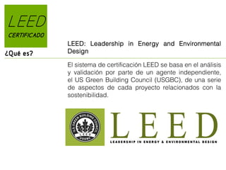 LEED
CERTIFICADO

¿Qué es?

LEED: Leadership in Energy and Environmental
Design
El sistema de certificación LEED se basa en el análisis
y validación por parte de un agente independiente,
el US Green Building Council (USGBC), de una serie
de aspectos de cada proyecto relacionados con la
sostenibilidad.

 