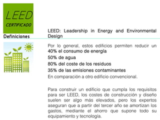 LEED
CERTIFICADO

Definiciones

LEED: Leadership in Energy and Environmental
Design
Por lo general, estos edificios permiten reducir un
40% el consumo de energía
50% de agua
80% del coste de los residuos
35% de las emisiones contaminantes
En comparación a otro edificio convencional.
Para construir un edificio que cumpla los requisitos
para ser LEED, los costes de construcción y diseño
suelen ser algo más elevados, pero los expertos
aseguran que a partir del tercer año se amortizan los
gastos, mediante el ahorro que supone todo su
equipamiento y tecnología.

 
