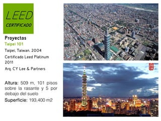 LEED
CERTIFICADO

Proyectos
Taipei 101
Taipei, Taiwan. 2004
Certificado Leed Platinum
2011
Arq. CY Lee & Partners
Altura: 509 m, 101 pisos
sobre la rasante y 5 por
debajo del suelo
Superficie: 193,400 m2
Great Barrier System

 