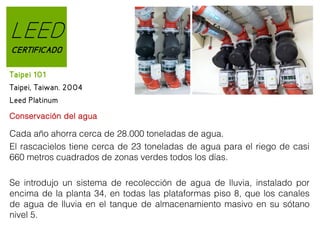 LEED
CERTIFICADO
Taipei 101
Taipei, Taiwan. 2004
Leed Platinum
Conservación del agua

Cada año ahorra cerca de 28.000 toneladas de agua.
El rascacielos tiene cerca de 23 toneladas de agua para el riego de casi
660 metros cuadrados de zonas verdes todos los días.
Se introdujo un sistema de recolección de agua de lluvia, instalado por
encima de la planta 34, en todas las plataformas piso 8, que los canales
de agua de lluvia en el tanque de almacenamiento masivo en su sótano
nivel 5.

 