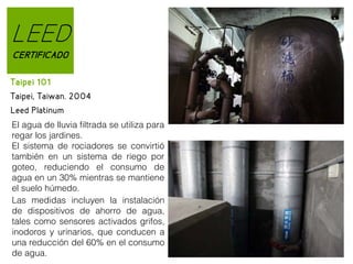 LEED
CERTIFICADO
Taipei 101
Taipei, Taiwan. 2004
Leed Platinum
El agua de lluvia filtrada se utiliza para
regar los jardines.
El sistema de rociadores se convirtió
también en un sistema de riego por
goteo, reduciendo el consumo de
agua en un 30% mientras se mantiene
el suelo húmedo.
Las medidas incluyen la instalación
de dispositivos de ahorro de agua,
tales como sensores activados grifos,
inodoros y urinarios, que conducen a
una reducción del 60% en el consumo
de agua.

 
