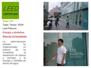 LEED
CERTIFICADO
Taipei 101
Taipei, Taiwan. 2004
Leed Platinum
Energía y atmósfera
Área de no fumadores
La
administración
también
ha
implementado
un
entorno
de
no
fumadores,
la
separación de basura
y reciclaje, y la
energía y medidas de
ahorro de agua.

 