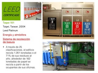 LEED
CERTIFICADO
Taipei 101
Taipei, Taiwan. 2004
Leed Platinum
Energía y atmósfera
Sistema de recolección
de basura
 A través de 25
clasificaciones, el edificio
recicla 1.261 toneladas o el
71% de sus residuos al
año. alrededor de 162
toneladas de papel se
recicla a partir de los
ocupantes de sus oficinas.

 
