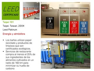 LEED
CERTIFICADO
Taipei 101
Taipei, Taiwan. 2004
Leed Platinum
Energía y atmósfera
 Los baños utilizan papel
reciclado y productos de
limpieza que son
certificados ecológicos.
 Servicios de restaurante
compra al menos el 25% de
sus ingredientes de los
alimentos cultivados en un
radio de 160 km para
minimizar su huella de
carbono

 