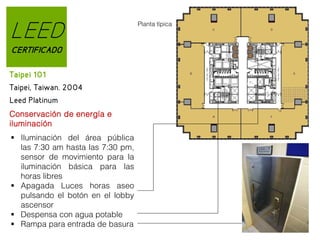 LEED
CERTIFICADO
Taipei 101
Taipei, Taiwan. 2004
Leed Platinum
Conservación de energía e
iluminación
 Iluminación del área pública
las 7:30 am hasta las 7:30 pm,
sensor de movimiento para la
iluminación básica para las
horas libres
 Apagada Luces horas aseo
pulsando el botón en el lobby
ascensor
 Despensa con agua potable
 Rampa para entrada de basura

Planta típica

 