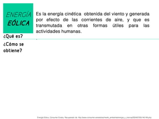 ENERGÍA
EÓLICA
¿Qué es?

Es la energía cinética obtenida del viento y generada
por efecto de las corrientes de aire, y que es
transmutada en otras formas útiles para las
actividades humanas.
.

¿Cómo se

obtiene?

Energía Eólica, Consumer Erosky. Recuperado de: http://www.consumer.es/web/es/medio_ambiente/energia_y_ciencia/2004/07/05/140148.php

 