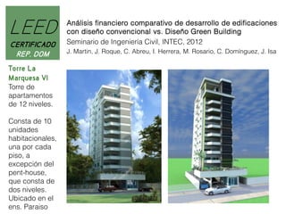LEED
CERTIFICADO
REP. DOM
Torre La
Marquesa VI
Torre de
apartamentos
de 12 niveles.
Consta de 10
unidades
habitacionales,
una por cada
piso, a
excepción del
pent-house,
que consta de
dos niveles.
Ubicado en el
ens. Paraiso

Análisis financiero comparativo de desarrollo de edificaciones
con diseño convencional vs. Diseño Green Building
Seminario de Ingeniería Civil, INTEC, 2012
J. Martin, J. Roque, C. Abreu, I. Herrera, M. Rosario, C. Domínguez, J. Isa

 